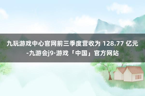 九玩游戏中心官网前三季度营收为 128.77 亿元-九游会j9·游戏「中国」官方网站