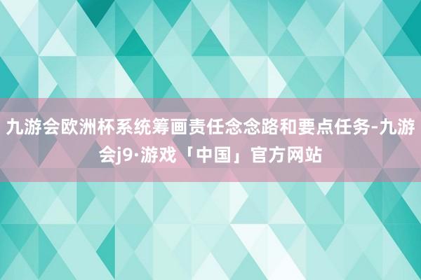 九游会欧洲杯系统筹画责任念念路和要点任务-九游会j9·游戏「中国」官方网站