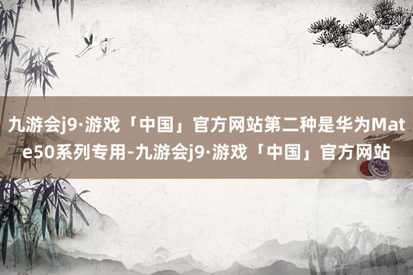 九游会j9·游戏「中国」官方网站第二种是华为Mate50系列专用-九游会j9·游戏「中国」官方网站