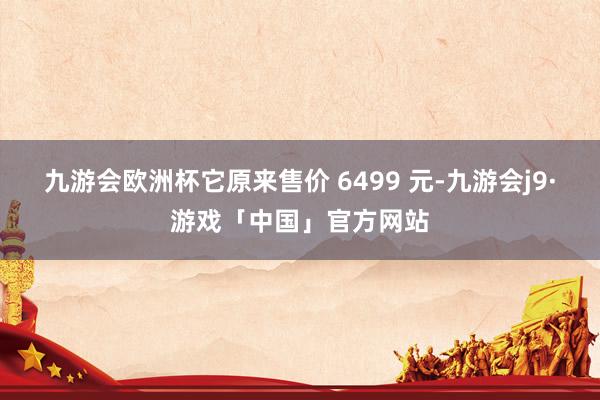 九游会欧洲杯它原来售价 6499 元-九游会j9·游戏「中国」官方网站