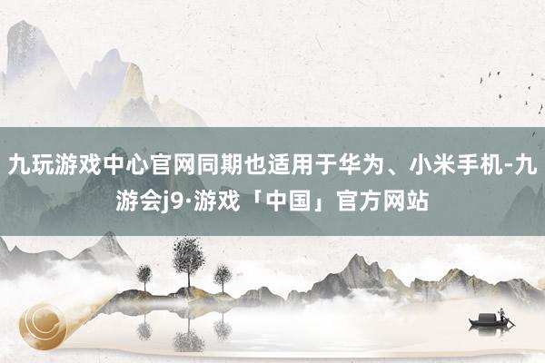 九玩游戏中心官网同期也适用于华为、小米手机-九游会j9·游戏「中国」官方网站