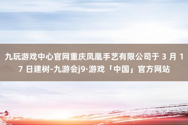 九玩游戏中心官网重庆凤凰手艺有限公司于 3 月 17 日建树-九游会j9·游戏「中国」官方网站