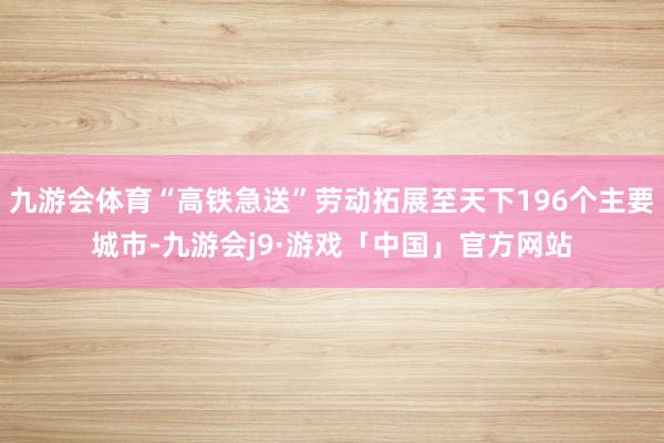 九游会体育“高铁急送”劳动拓展至天下196个主要城市-九游会j9·游戏「中国」官方网站