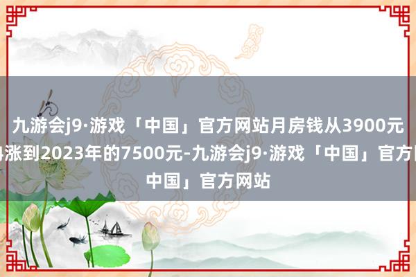 九游会j9·游戏「中国」官方网站月房钱从3900元冉冉涨到2023年的7500元-九游会j9·游戏「中国」官方网站