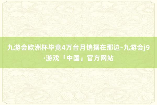 九游会欧洲杯毕竟4万台月销摆在那边-九游会j9·游戏「中国」官方网站