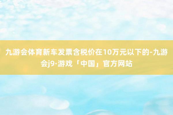 九游会体育新车发票含税价在10万元以下的-九游会j9·游戏「中国」官方网站