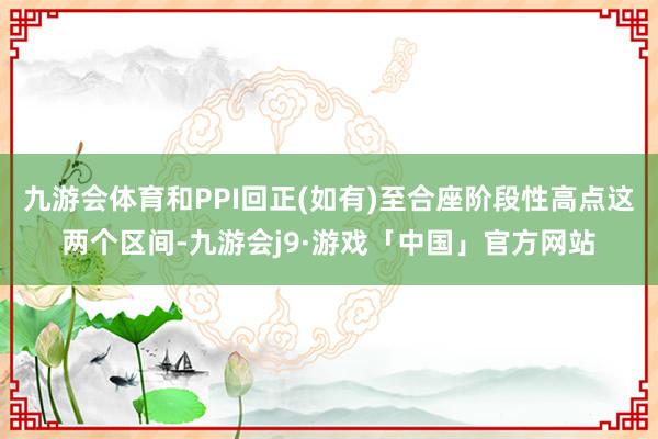 九游会体育和PPI回正(如有)至合座阶段性高点这两个区间-九游会j9·游戏「中国」官方网站