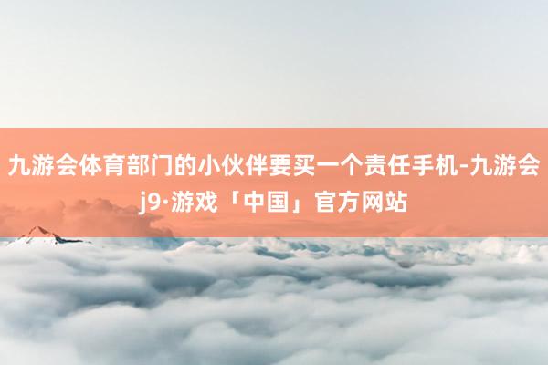 九游会体育部门的小伙伴要买一个责任手机-九游会j9·游戏「中国」官方网站