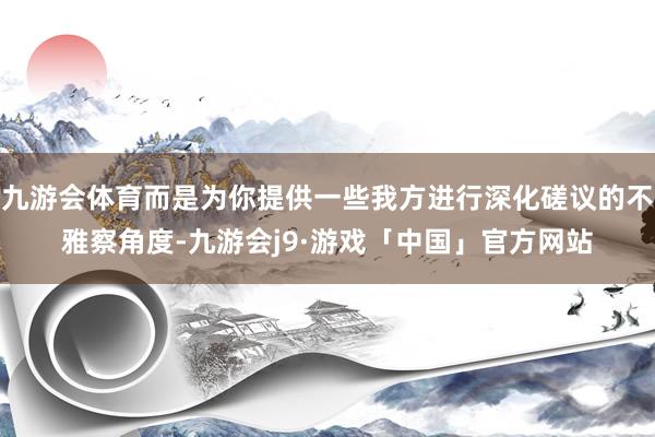 九游会体育而是为你提供一些我方进行深化磋议的不雅察角度-九游会j9·游戏「中国」官方网站