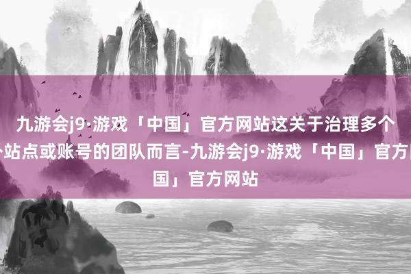 九游会j9·游戏「中国」官方网站这关于治理多个海外站点或账号的团队而言-九游会j9·游戏「中国」官方网站