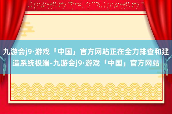 九游会j9·游戏「中国」官方网站正在全力排查和建造系统极端-九游会j9·游戏「中国」官方网站