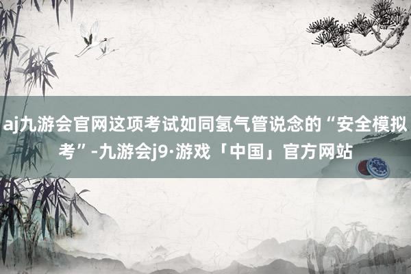 aj九游会官网这项考试如同氢气管说念的“安全模拟考”-九游会j9·游戏「中国」官方网站