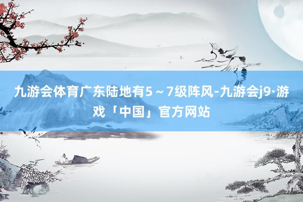 九游会体育广东陆地有5～7级阵风-九游会j9·游戏「中国」官方网站