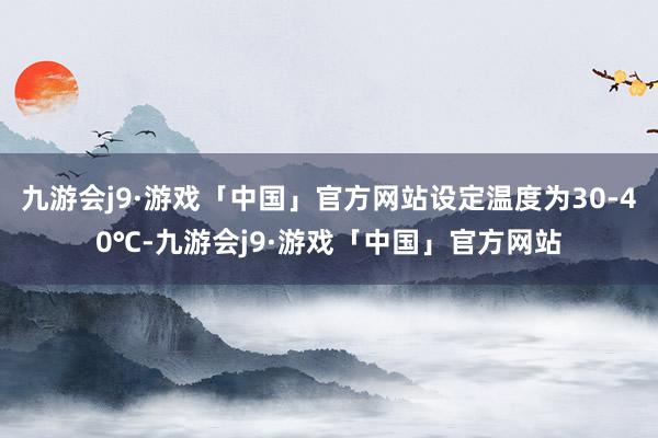 九游会j9·游戏「中国」官方网站设定温度为30-40℃-九游会j9·游戏「中国」官方网站