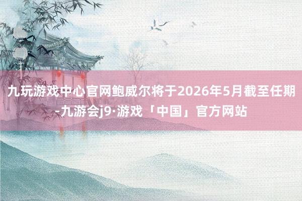 九玩游戏中心官网鲍威尔将于2026年5月截至任期-九游会j9·游戏「中国」官方网站