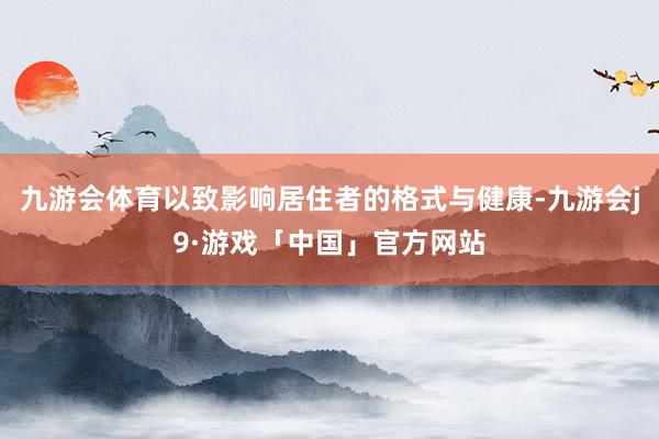 九游会体育以致影响居住者的格式与健康-九游会j9·游戏「中国」官方网站