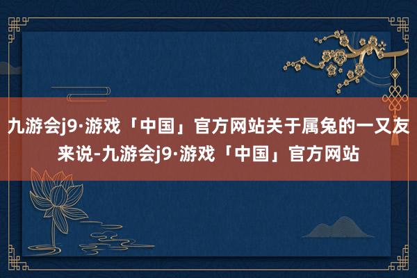 九游会j9·游戏「中国」官方网站关于属兔的一又友来说-九游会j9·游戏「中国」官方网站