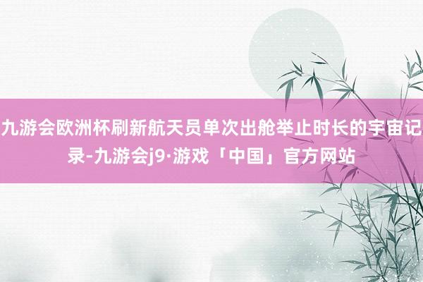 九游会欧洲杯刷新航天员单次出舱举止时长的宇宙记录-九游会j9·游戏「中国」官方网站