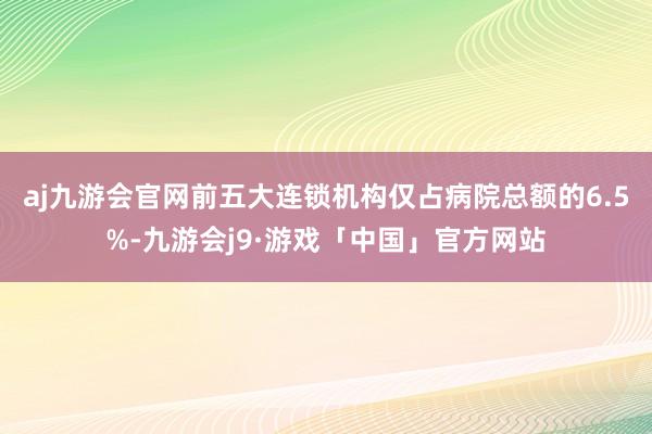 aj九游会官网前五大连锁机构仅占病院总额的6.5%-九游会j9·游戏「中国」官方网站
