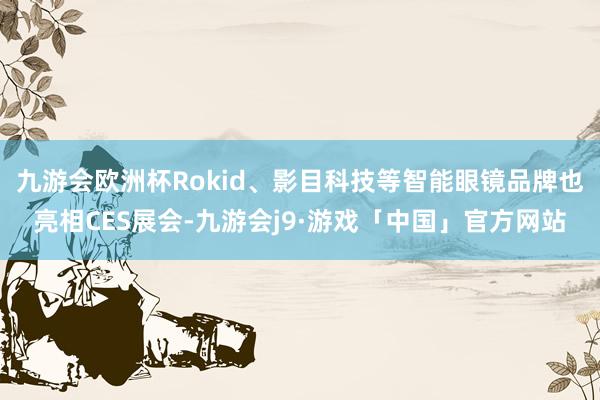 九游会欧洲杯Rokid、影目科技等智能眼镜品牌也亮相CES展会-九游会j9·游戏「中国」官方网站
