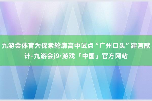 九游会体育为探索轮廓高中试点“广州口头”建言献计-九游会j9·游戏「中国」官方网站