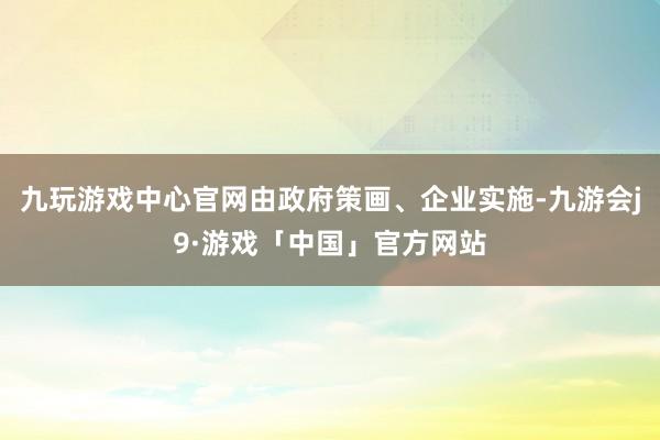 九玩游戏中心官网由政府策画、企业实施-九游会j9·游戏「中国」官方网站