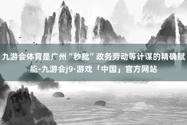 九游会体育是广州“秒批”政务劳动等计谋的精确赋能-九游会j9·游戏「中国」官方网站