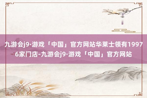 九游会j9·游戏「中国」官方网站华莱士领有19976家门店-九游会j9·游戏「中国」官方网站