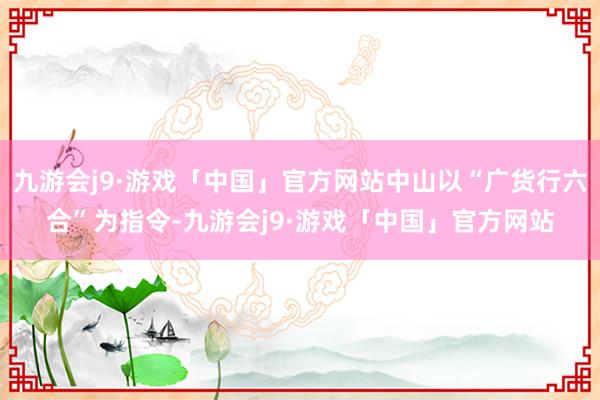 九游会j9·游戏「中国」官方网站中山以“广货行六合”为指令-九游会j9·游戏「中国」官方网站