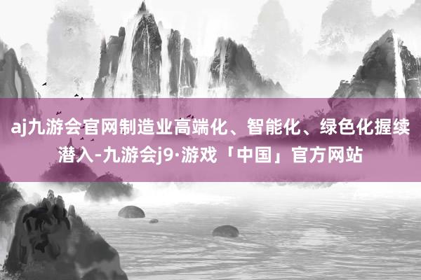 aj九游会官网制造业高端化、智能化、绿色化握续潜入-九游会j9·游戏「中国」官方网站