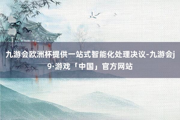 九游会欧洲杯提供一站式智能化处理决议-九游会j9·游戏「中国」官方网站