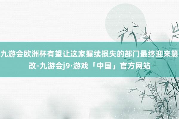 九游会欧洲杯有望让这家握续损失的部门最终迎来篡改-九游会j9·游戏「中国」官方网站