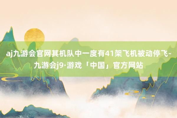 aj九游会官网其机队中一度有41架飞机被动停飞-九游会j9·游戏「中国」官方网站